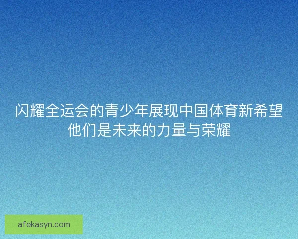 闪耀全运会的青少年展现中国体育新希望他们是未来的力量与荣耀