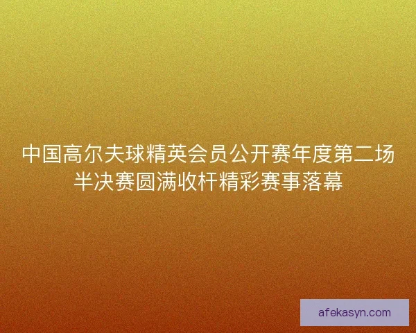 中国高尔夫球精英会员公开赛年度第二场半决赛圆满收杆精彩赛事落幕