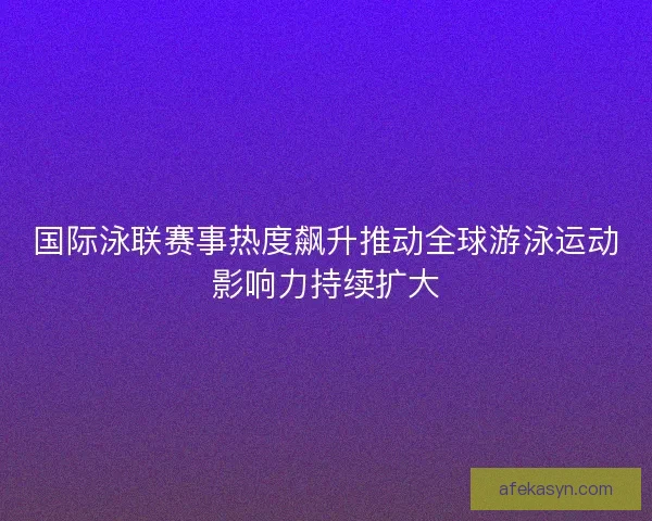 国际泳联赛事热度飙升推动全球游泳运动影响力持续扩大
