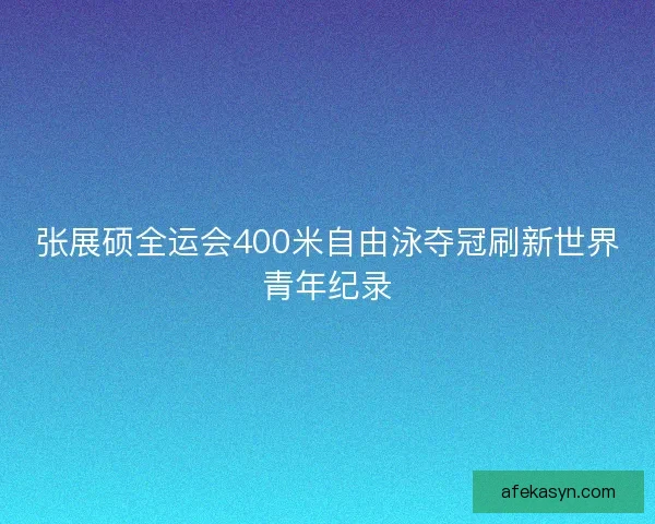 张展硕全运会400米自由泳夺冠刷新世界青年纪录