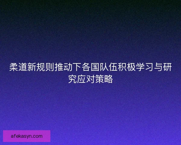 柔道新规则推动下各国队伍积极学习与研究应对策略
