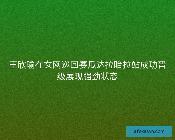 王欣瑜在女网巡回赛瓜达拉哈拉站成功晋级展现强劲状态