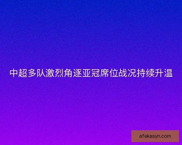 中超多队激烈角逐亚冠席位战况持续升温