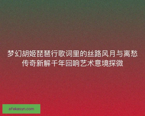 梦幻胡姬琵琶行歌词里的丝路风月与离愁传奇新解千年回响艺术意境探微