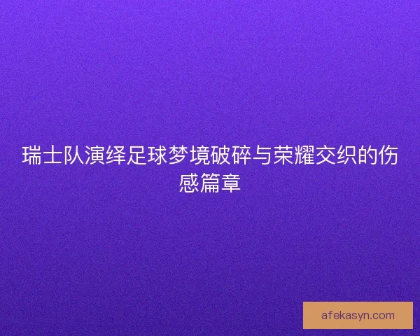 瑞士队演绎足球梦境破碎与荣耀交织的伤感篇章