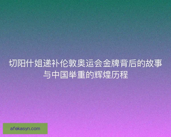 切阳什姐递补伦敦奥运会金牌背后的故事与中国举重的辉煌历程