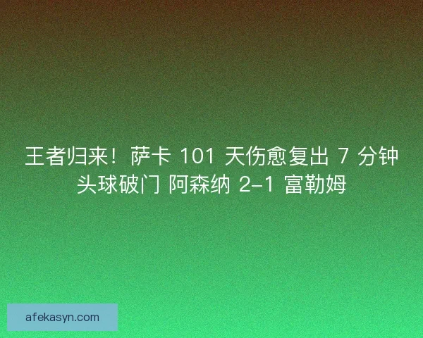 王者归来！萨卡 101 天伤愈复出 7 分钟头球破门 阿森纳 2-1 富勒姆