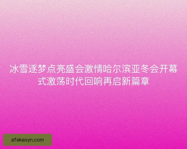 冰雪逐梦点亮盛会激情哈尔滨亚冬会开幕式激荡时代回响再启新篇章