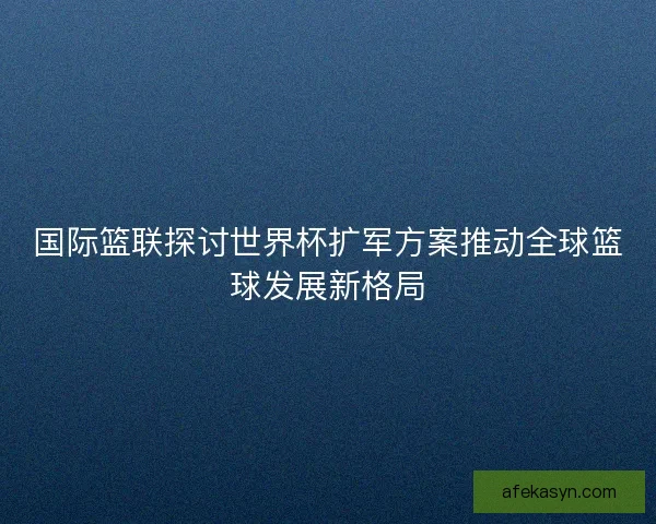 国际篮联探讨世界杯扩军方案推动全球篮球发展新格局 国际篮联探讨世界杯扩军方案推动全球篮球发展新格局