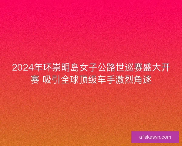 2024年环崇明岛女子公路世巡赛盛大开赛 吸引全球顶级车手激烈角逐