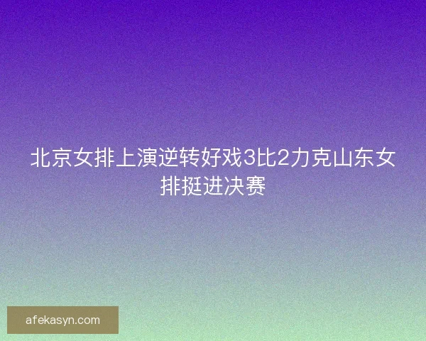 北京女排上演逆转好戏3比2力克山东女排挺进决赛 北京女排上演逆转好戏3比2力克山东女排挺进决赛
