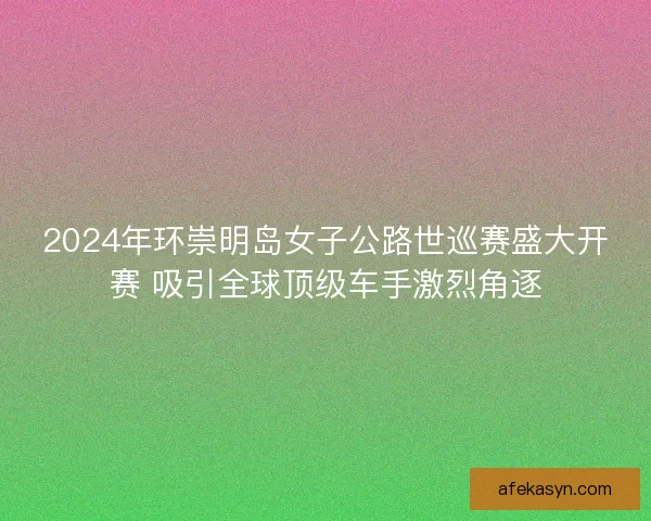 2024年环崇明岛女子公路世巡赛盛大开赛 吸引全球顶级车手激烈角逐