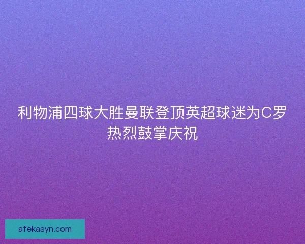 利物浦四球大胜曼联登顶英超球迷为C罗热烈鼓掌庆祝