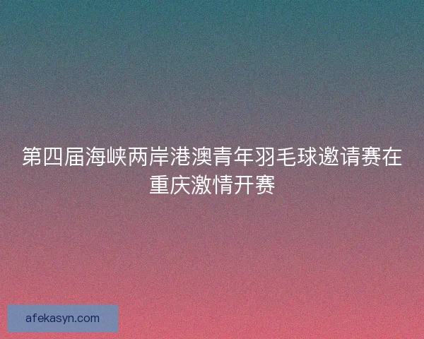 第四届海峡两岸港澳青年羽毛球邀请赛在重庆激情开赛